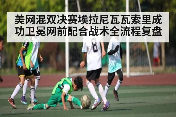 美网混双决赛埃拉尼瓦瓦索里成功卫冕网前配合战术全流程复盘（Leyu Sports）