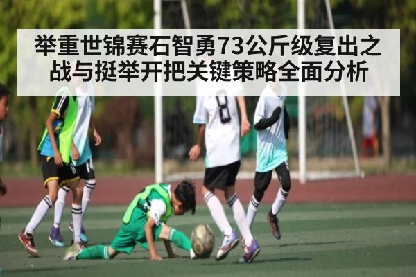 举重世锦赛石智勇73公斤级复出之战与挺举开把关键策略全面分析